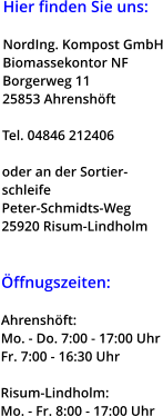 Hier finden Sie uns:  NordIng. Kompost GmbH Biomassekontor NF Borgerweg 11 25853 Ahrenshöft  Tel. 04846 212406  oder an der Sortier- schleife Peter-Schmidts-Weg 25920 Risum-Lindholm    Öffnugszeiten:  Ahrenshöft: Mo. - Do. 7:00 - 17:00 Uhr Fr. 7:00 - 16:30 Uhr  Risum-Lindholm: Mo. - Fr. 8:00 - 17:00 Uhr